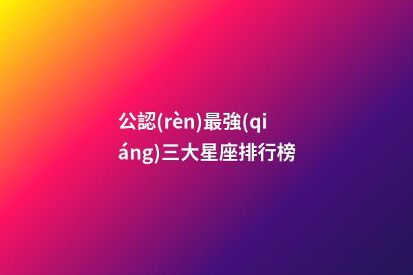 公認(rèn)最強(qiáng)三大星座排行榜-第1張-星座運(yùn)勢-玄機(jī)派
