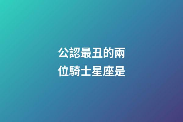 公認最丑的兩位騎士星座是-第1張-星座運勢-玄機派