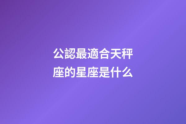 公認最適合天秤座的星座是什么-第1張-星座運勢-玄機派