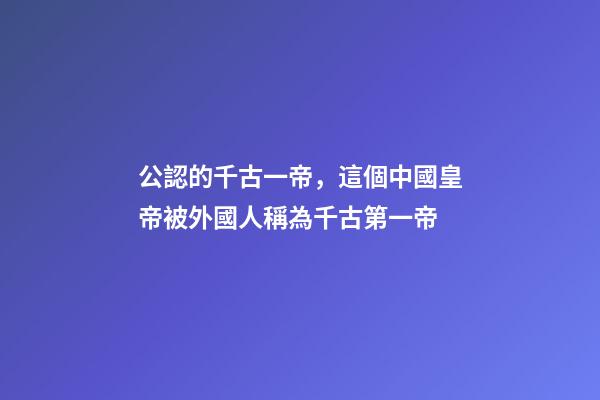 公認的千古一帝，這個中國皇帝被外國人稱為千古第一帝-第1張-觀點-玄機派