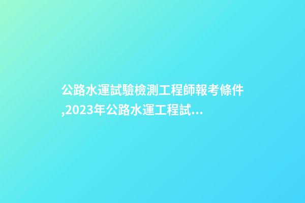 公路水運試驗檢測工程師報考條件,2023年公路水運工程試驗檢測師&助理-第1張-觀點-玄機派