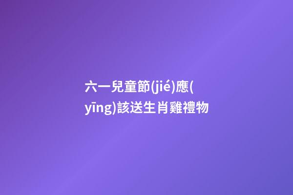 六一兒童節(jié)應(yīng)該送生肖雞禮物