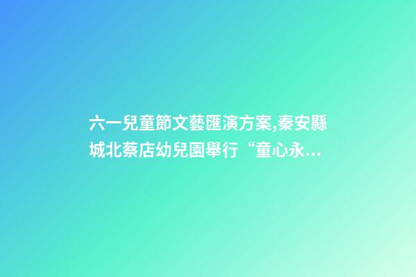 六一兒童節文藝匯演方案,秦安縣城北蔡店幼兒園舉行“童心永向黨-第1張-觀點-玄機派