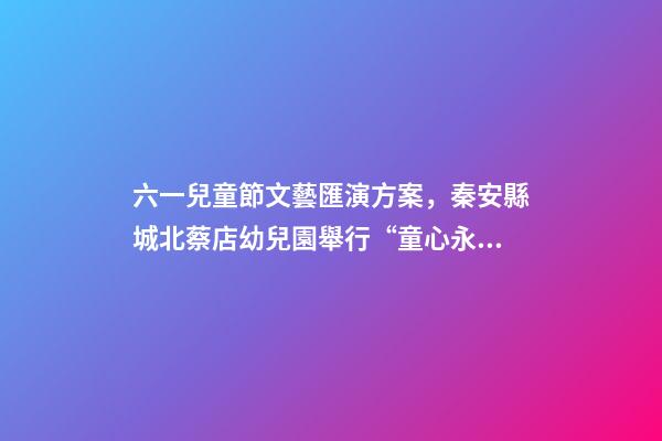 六一兒童節文藝匯演方案，秦安縣城北蔡店幼兒園舉行“童心永向黨-第1張-觀點-玄機派