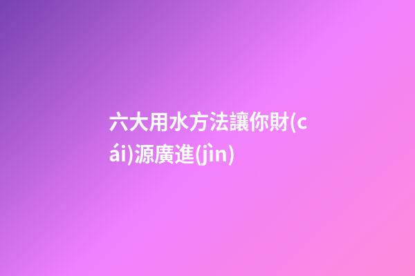 六大用水方法讓你財(cái)源廣進(jìn)