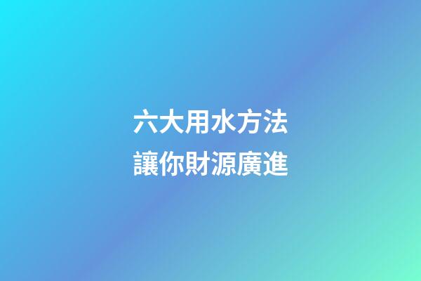 六大用水方法讓你財源廣進