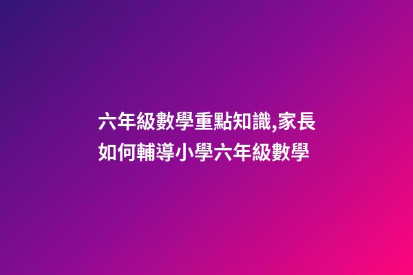 六年級數學重點知識,家長如何輔導小學六年級數學-第1張-觀點-玄機派