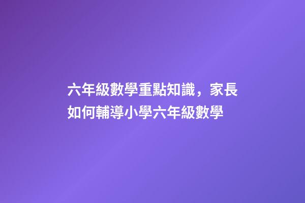 六年級數學重點知識，家長如何輔導小學六年級數學-第1張-觀點-玄機派