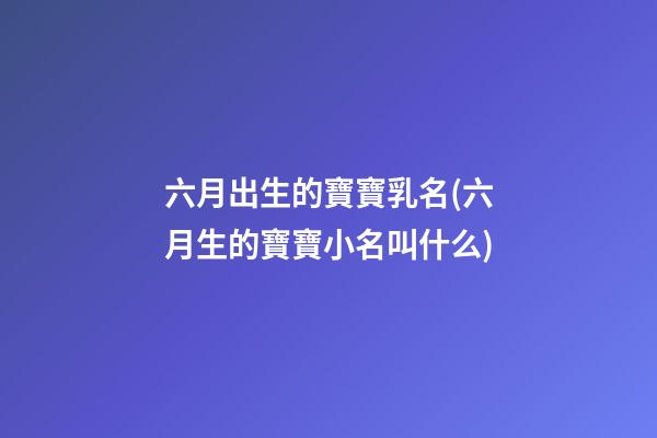 六月出生的寶寶乳名(六月生的寶寶小名叫什么)