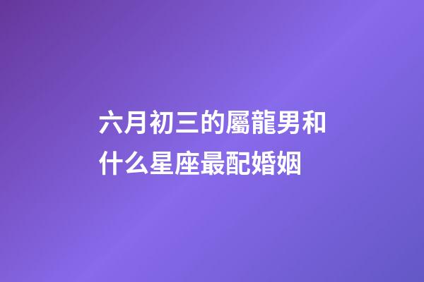 六月初三的屬龍男和什么星座最配婚姻-第1張-星座運勢-玄機派