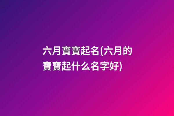 六月寶寶起名(六月的寶寶起什么名字好)