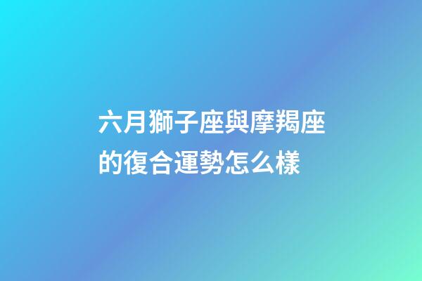 六月獅子座與摩羯座的復合運勢怎么樣-第1張-星座運勢-玄機派