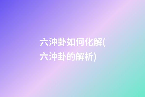 六沖卦如何化解(六沖卦的解析)