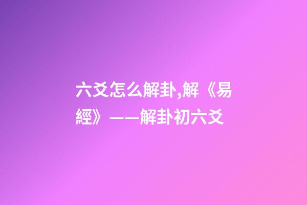 六爻怎么解卦,解《易經》——解卦初六爻-第1張-觀點-玄機派