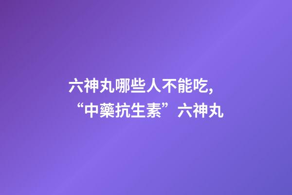 六神丸哪些人不能吃,“中藥抗生素”六神丸-第1張-觀點-玄機派