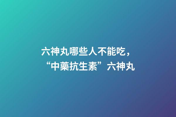 六神丸哪些人不能吃，“中藥抗生素”六神丸-第1張-觀點-玄機派
