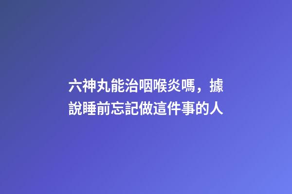 六神丸能治咽喉炎嗎，據說睡前忘記做這件事的人-第1張-觀點-玄機派