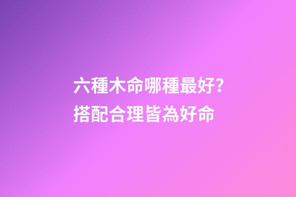 六種木命哪種最好？搭配合理皆為好命