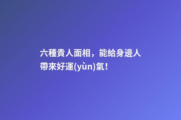 六種貴人面相，能給身邊人帶來好運(yùn)氣！