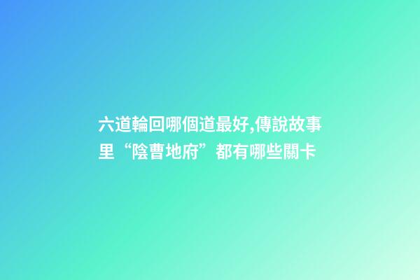 六道輪回哪個道最好,傳說故事里“陰曹地府”都有哪些關卡-第1張-觀點-玄機派