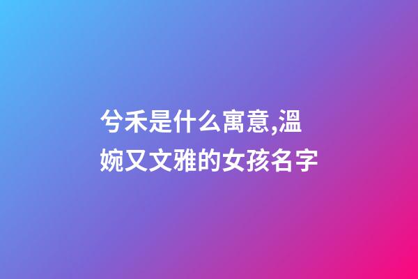 兮禾是什么寓意,溫婉又文雅的女孩名字-第1張-觀點-玄機派