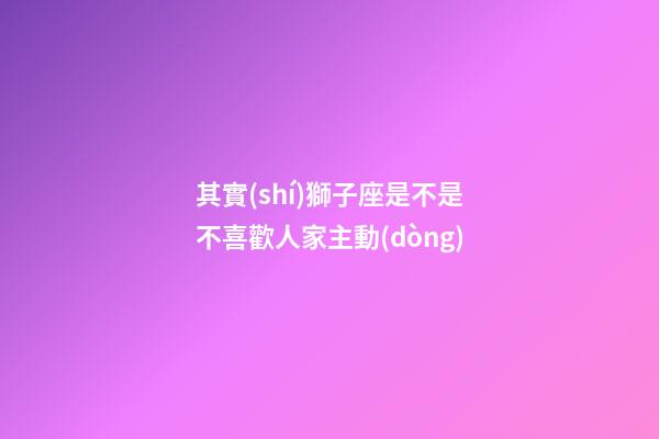 其實(shí)獅子座是不是不喜歡人家主動(dòng)-第1張-星座運(yùn)勢-玄機(jī)派