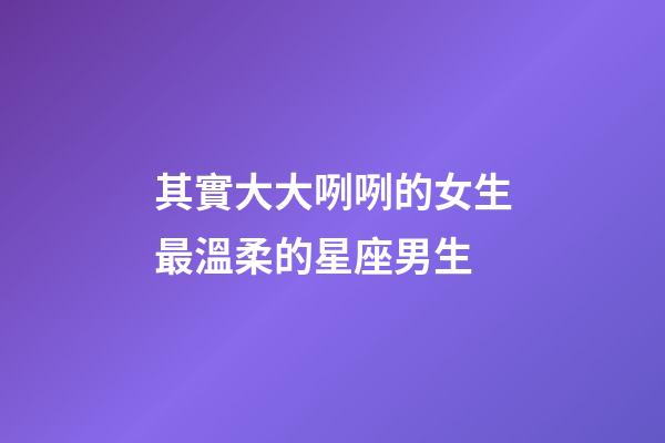 其實大大咧咧的女生最溫柔的星座男生-第1張-星座運勢-玄機派