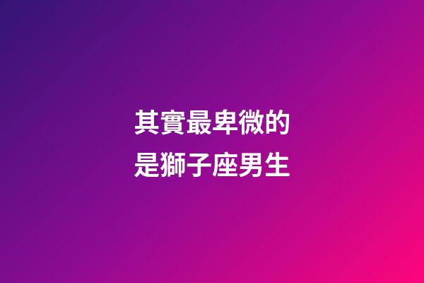 其實最卑微的是獅子座男生-第1張-星座運勢-玄機派