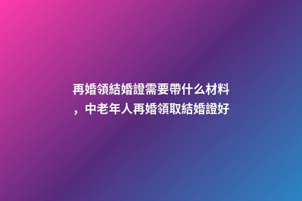 再婚領結婚證需要帶什么材料，中老年人再婚領取結婚證好-第1張-觀點-玄機派