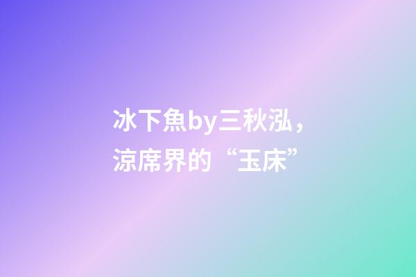 冰下魚by三秋泓，涼席界的“玉床”-第1張-觀點-玄機派