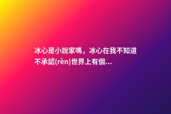 冰心是小說家嗎，冰心在我不知道不承認(rèn)世界上有個(gè)我的時(shí)候-第1張-觀點(diǎn)-玄機(jī)派
