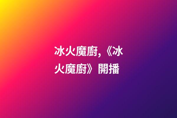 冰火魔廚,《冰火魔廚》開播-第1張-觀點(diǎn)-玄機(jī)派