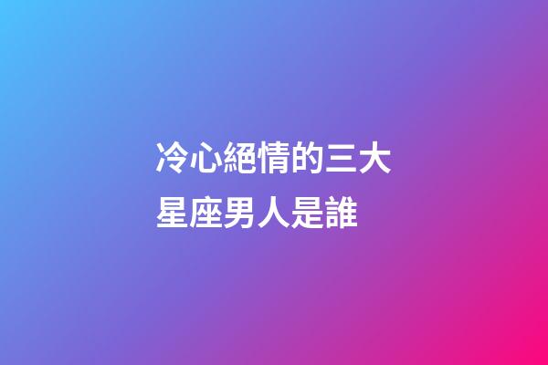 冷心絕情的三大星座男人是誰-第1張-星座運勢-玄機派