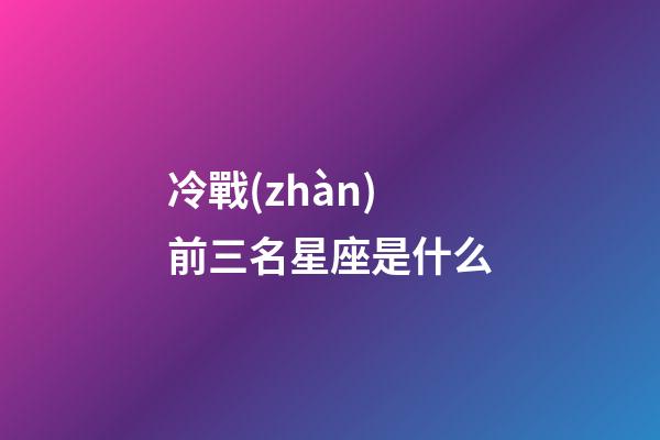 冷戰(zhàn)前三名星座是什么-第1張-星座運(yùn)勢-玄機(jī)派