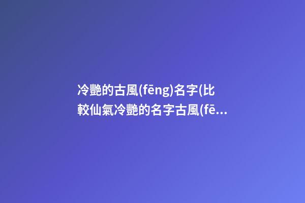 冷艷的古風(fēng)名字(比較仙氣冷艷的名字古風(fēng)名字)