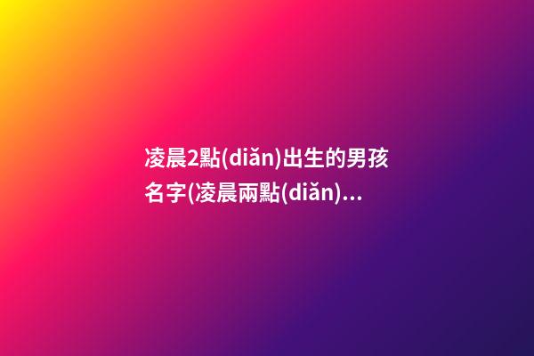 凌晨2點(diǎn)出生的男孩名字(凌晨兩點(diǎn)出生的寶寶小名)