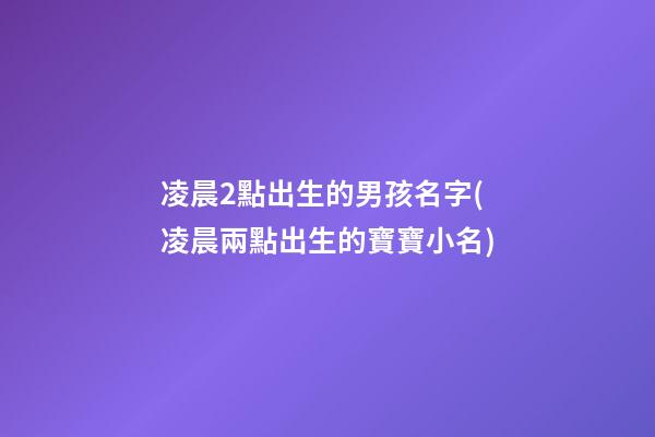 凌晨2點出生的男孩名字(凌晨兩點出生的寶寶小名)