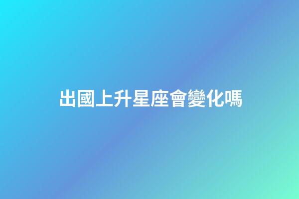 出國上升星座會變化嗎-第1張-星座運勢-玄機派