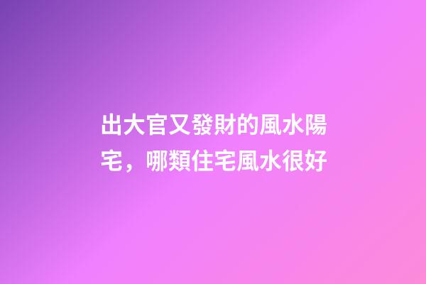 出大官又發財的風水陽宅，哪類住宅風水很好