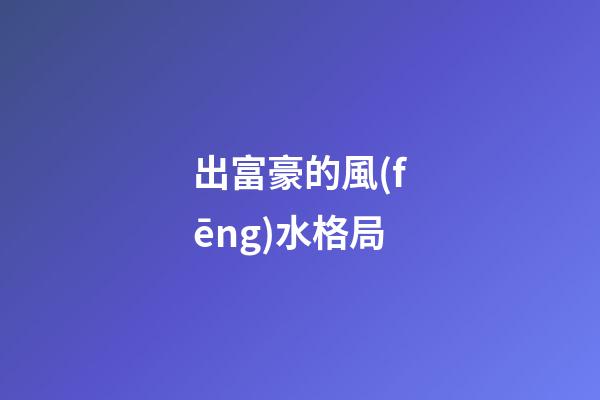 出富豪的風(fēng)水格局
