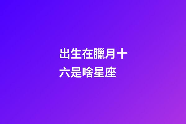 出生在臘月十六是啥星座-第1張-星座運勢-玄機派