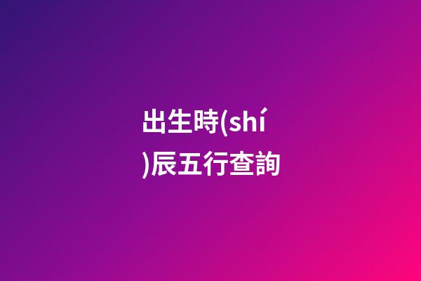 出生時(shí)辰五行查詢（女人最富貴的出生時(shí)辰）