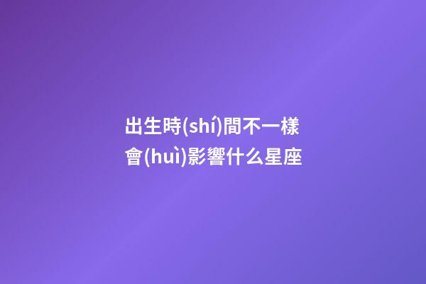 出生時(shí)間不一樣會(huì)影響什么星座-第1張-星座運(yùn)勢(shì)-玄機(jī)派