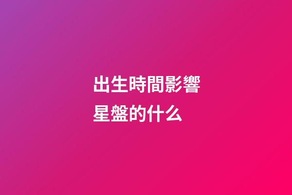 出生時間影響星盤的什么-第1張-星座運勢-玄機派
