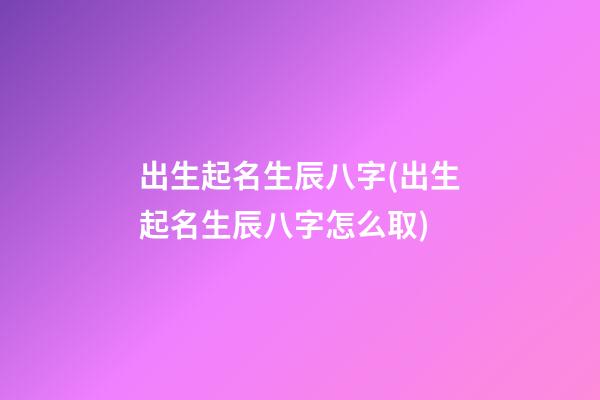 出生起名生辰八字(出生起名生辰八字怎么取)