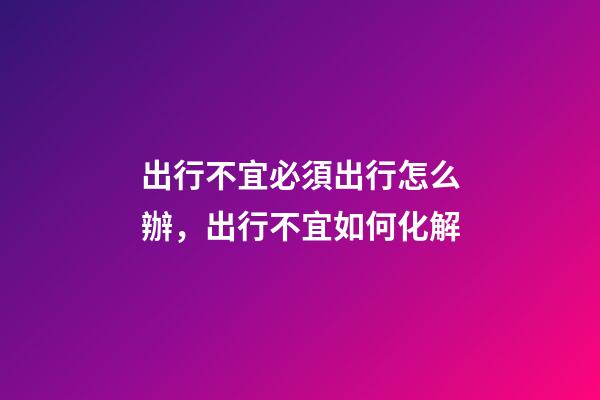 出行不宜必須出行怎么辦，出行不宜如何化解