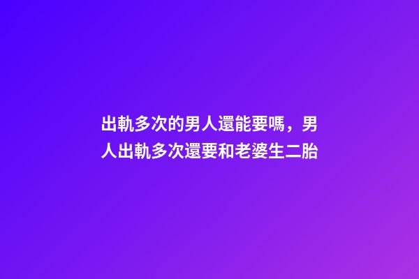 出軌多次的男人還能要嗎，男人出軌多次還要和老婆生二胎-第1張-觀點-玄機派