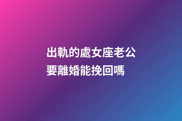 出軌的處女座老公要離婚能挽回嗎-第1張-星座運勢-玄機派