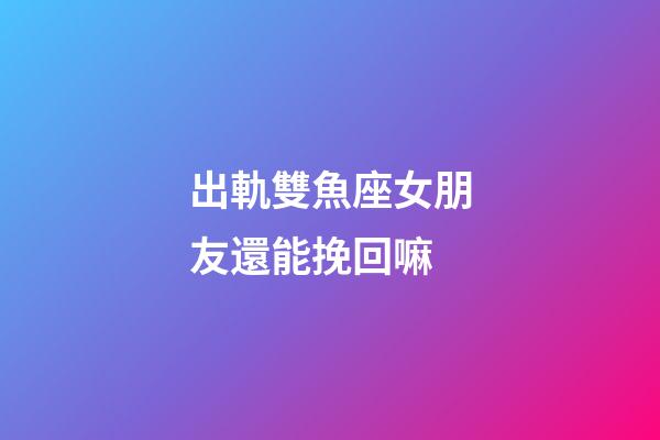 出軌雙魚座女朋友還能挽回嘛-第1張-星座運(yùn)勢(shì)-玄機(jī)派
