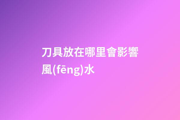 刀具放在哪里會影響風(fēng)水